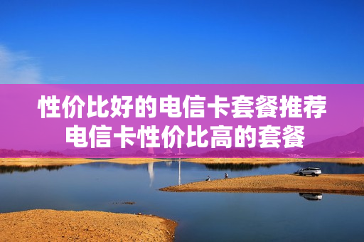 性价比好的电信卡套餐推荐 电信卡性价比高的套餐