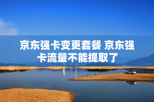 京东强卡变更套餐 京东强卡流量不能提取了