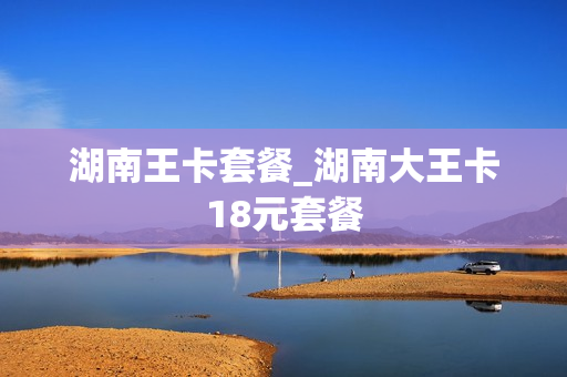 湖南王卡套餐_湖南大王卡18元套餐