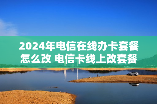 2024年电信在线办卡套餐怎么改 电信卡线上改套餐