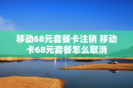 移动68元套餐卡注销 移动卡68元套餐怎么取消