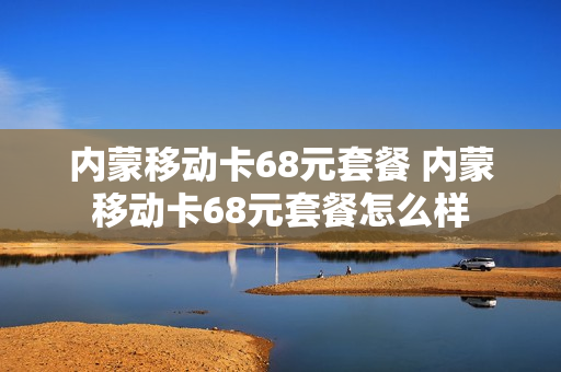 内蒙移动卡68元套餐 内蒙移动卡68元套餐怎么样