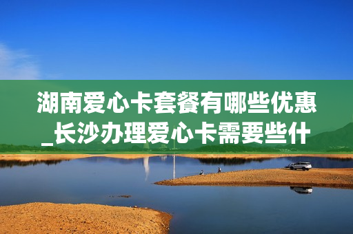 湖南爱心卡套餐有哪些优惠_长沙办理爱心卡需要些什么