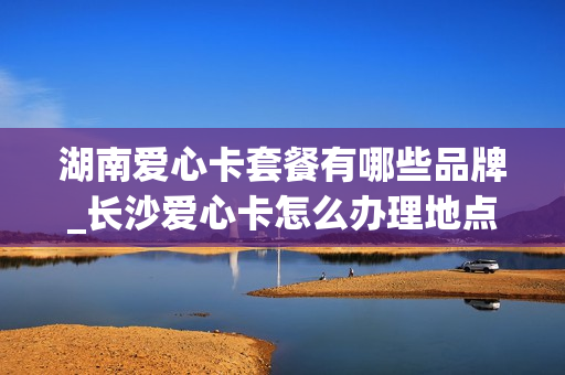 湖南爱心卡套餐有哪些品牌_长沙爱心卡怎么办理地点