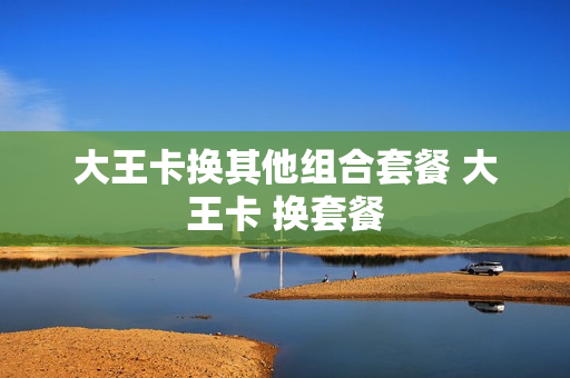 大王卡换其他组合套餐 大王卡 换套餐