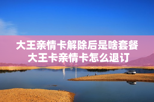 大王亲情卡解除后是啥套餐 大王卡亲情卡怎么退订
