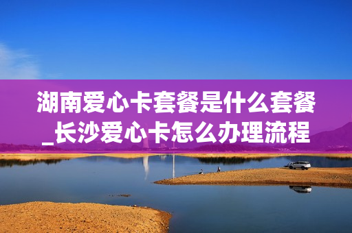 湖南爱心卡套餐是什么套餐_长沙爱心卡怎么办理流程
