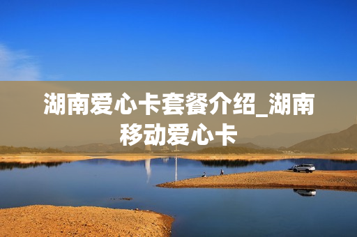 湖南爱心卡套餐介绍_湖南移动爱心卡