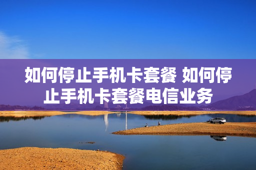 如何停止手机卡套餐 如何停止手机卡套餐电信业务
