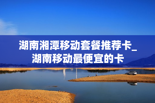 湖南湘潭移动套餐推荐卡_湖南移动最便宜的卡