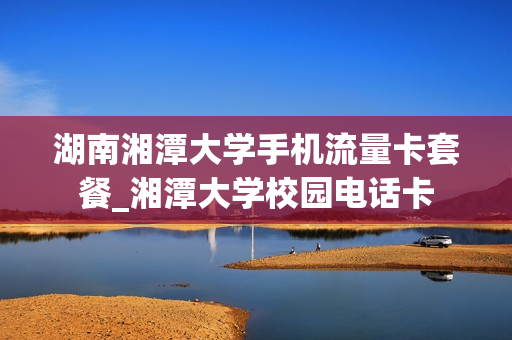 湖南湘潭大学手机流量卡套餐_湘潭大学校园电话卡