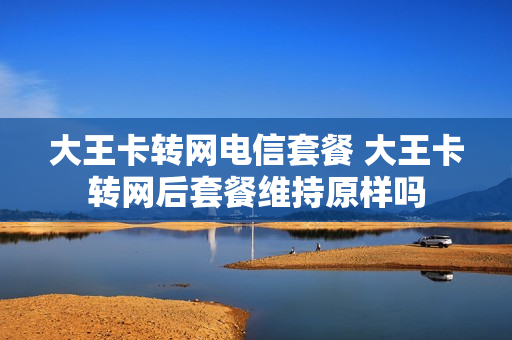 大王卡转网电信套餐 大王卡转网后套餐维持原样吗