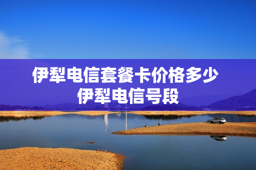 伊犁电信套餐卡价格多少 伊犁电信号段