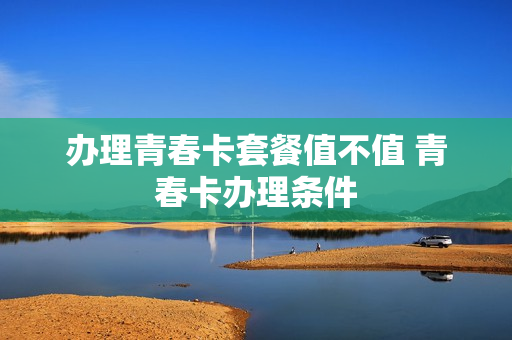办理青春卡套餐值不值 青春卡办理条件