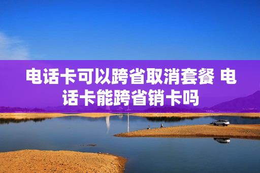 电话卡可以跨省取消套餐 电话卡能跨省销卡吗