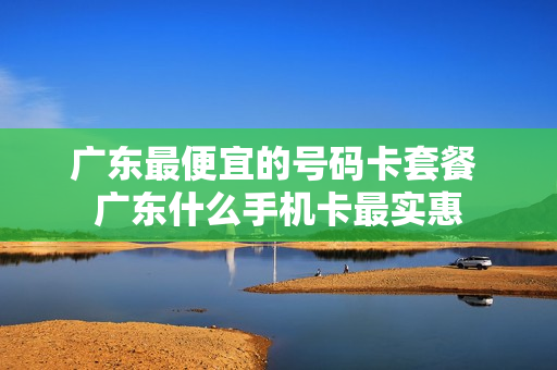 广东最便宜的号码卡套餐 广东什么手机卡最实惠