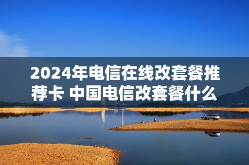 2024年电信在线改套餐推荐卡 中国电信改套餐什么时候生效