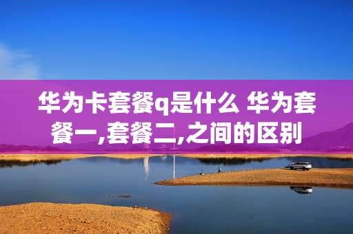华为卡套餐q是什么 华为套餐一,套餐二,之间的区别