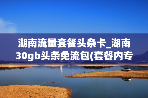 湖南流量套餐头条卡_湖南30gb头条免流包(套餐内专享免费流量(30.0g))