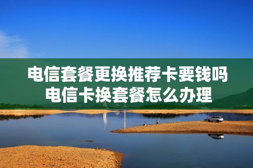 电信套餐更换推荐卡要钱吗 电信卡换套餐怎么办理