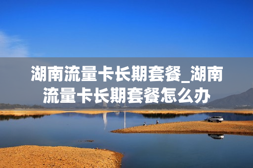 湖南流量卡长期套餐_湖南流量卡长期套餐怎么办
