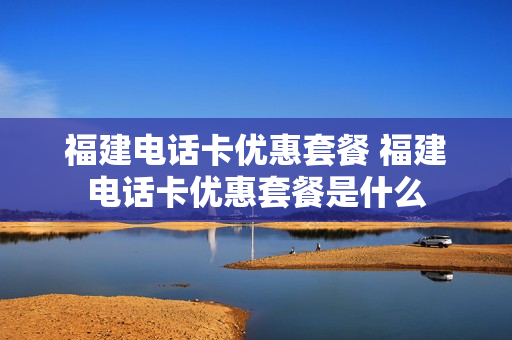 福建电话卡优惠套餐 福建电话卡优惠套餐是什么