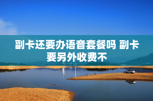 副卡还要办语音套餐吗 副卡要另外收费不