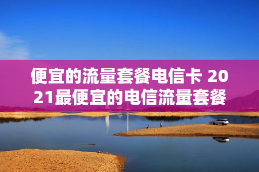 便宜的流量套餐电信卡 2021最便宜的电信流量套餐