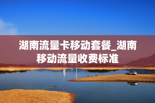 湖南流量卡移动套餐_湖南移动流量收费标准