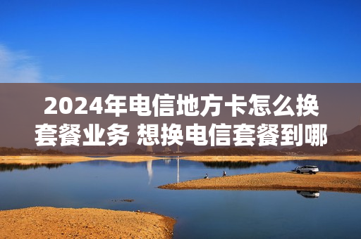 2024年电信地方卡怎么换套餐业务 想换电信套餐到哪里换