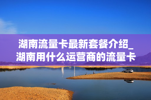 湖南流量卡最新套餐介绍_湖南用什么运营商的流量卡比较好