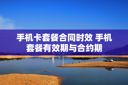 手机卡套餐合同时效 手机套餐有效期与合约期