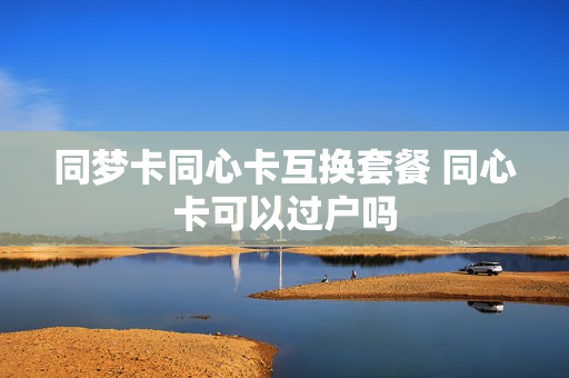 同梦卡同心卡互换套餐 同心卡可以过户吗