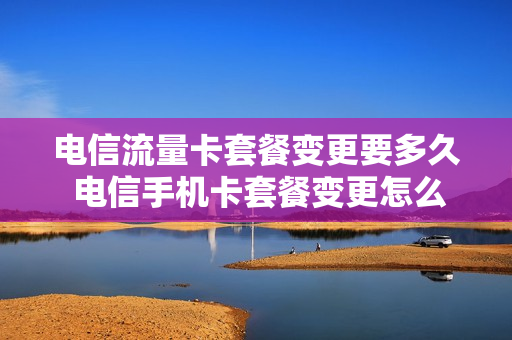 电信流量卡套餐变更要多久 电信手机卡套餐变更怎么处理