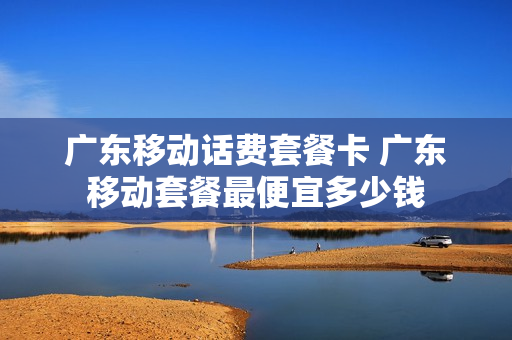 广东移动话费套餐卡 广东移动套餐最便宜多少钱