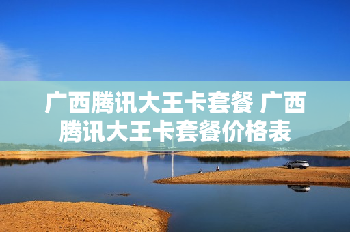 广西腾讯大王卡套餐 广西腾讯大王卡套餐价格表