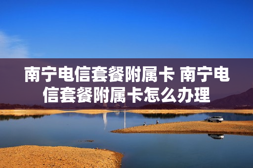 南宁电信套餐附属卡 南宁电信套餐附属卡怎么办理