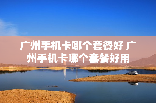 广州手机卡哪个套餐好 广州手机卡哪个套餐好用