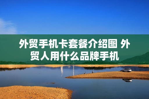 外贸手机卡套餐介绍图 外贸人用什么品牌手机