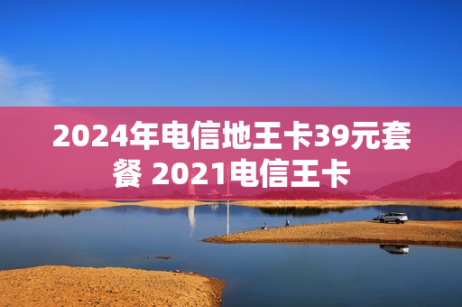 2024年电信地王卡39元套餐 2021电信王卡