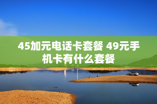 45加元电话卡套餐 49元手机卡有什么套餐