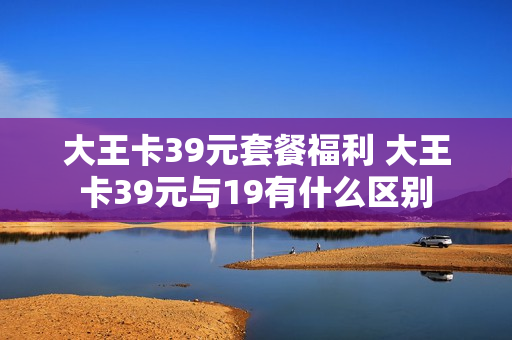 大王卡39元套餐福利 大王卡39元与19有什么区别