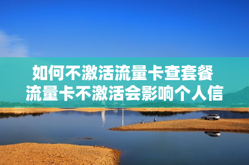 如何不激活流量卡查套餐 流量卡不激活会影响个人信用嘛