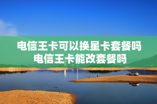 电信王卡可以换星卡套餐吗 电信王卡能改套餐吗
