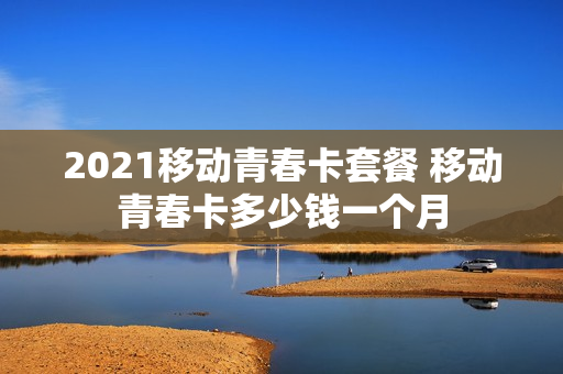 2021移动青春卡套餐 移动青春卡多少钱一个月