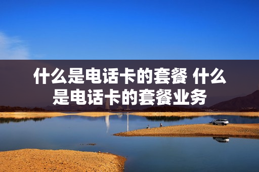 什么是电话卡的套餐 什么是电话卡的套餐业务