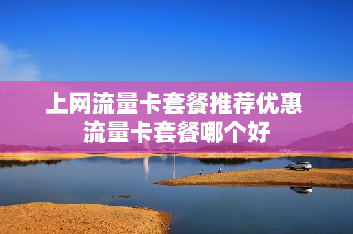 上网流量卡套餐推荐优惠 流量卡套餐哪个好