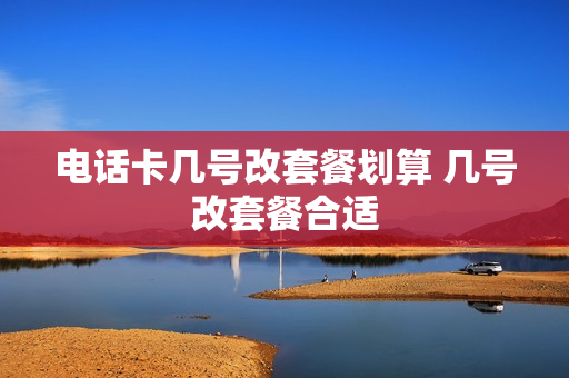 电话卡几号改套餐划算 几号改套餐合适