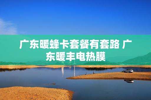 广东暖蜂卡套餐有套路 广东暖丰电热膜