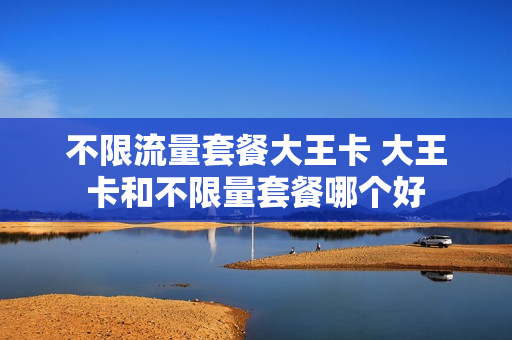 不限流量套餐大王卡 大王卡和不限量套餐哪个好